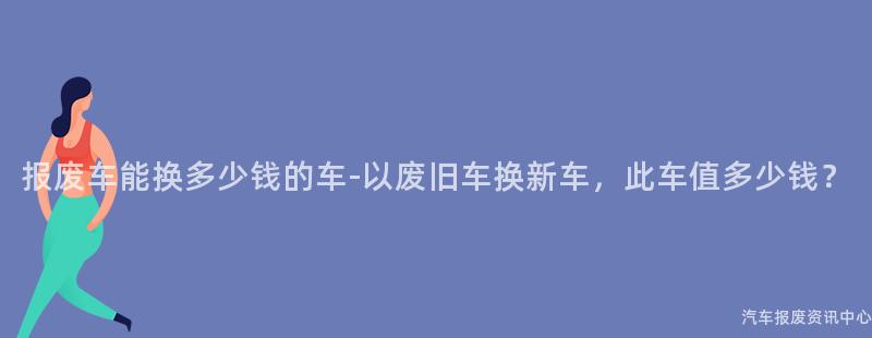 报废车能换多少钱的车-以废旧车换新车，此车值多少钱？