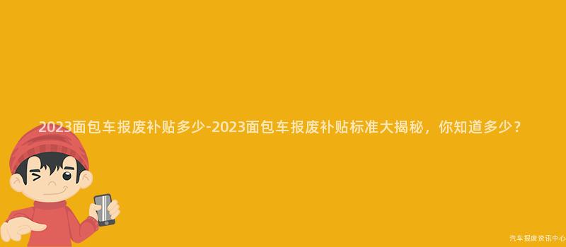 2023面包车报废补贴多少-2023面包车报废补贴标准大揭秘，你知道多少？