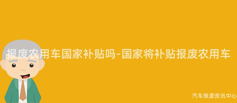 报废农用车国家补贴吗-国家将补贴报废农用车