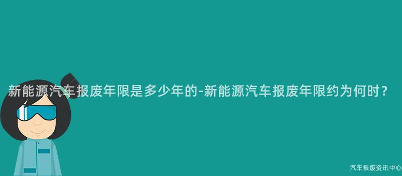新能源汽车报废年限是多少年的-新能源汽车报废年限约为何时？