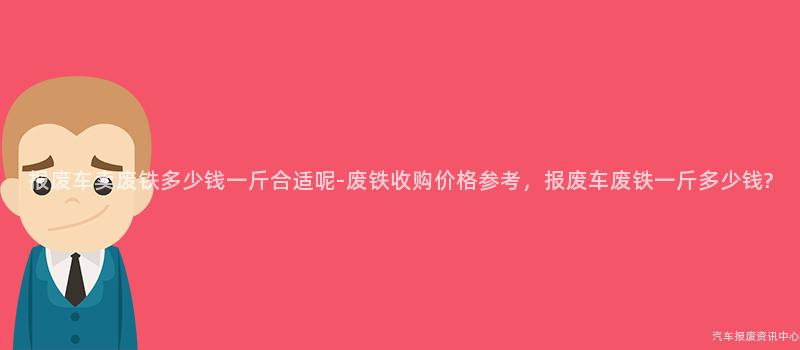 报废车卖废铁多少钱一斤合适呢-废铁收购价格参考，报废车废铁一斤多少钱?