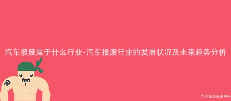 汽车报废属于什么行业-汽车报废行业的发展状况及未来趋势分析