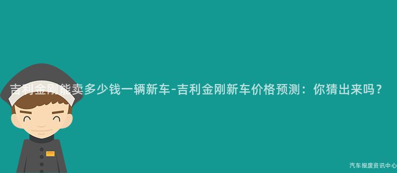 吉利金刚能卖多少钱一辆新车-吉利金刚新车价格预测：你猜出来吗？