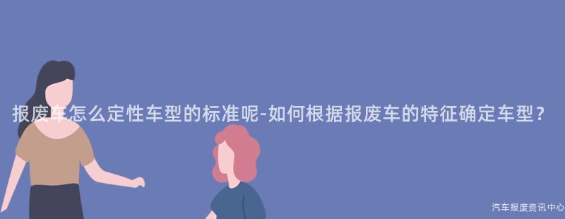 报废车怎么定性车型的标准呢-如何根据报废车的特征确定车型？