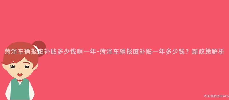 菏泽车辆报废补贴多少钱啊一年-菏泽车辆报废补贴一年多少钱？新政策解析