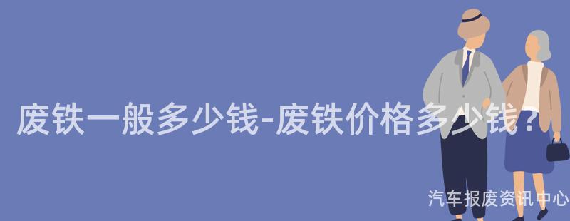 废铁一般多少钱-废铁价格多少钱？