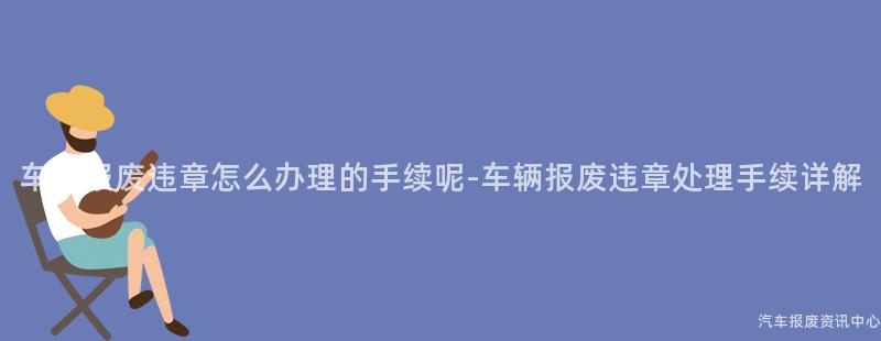 车辆报废违章怎么办理的手续呢-车辆报废违章处理手续详解