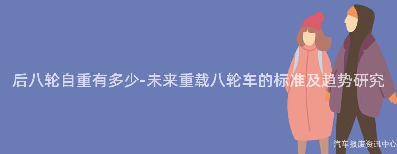 后八轮自重有多少-未来重载八轮车的标准及趋势研究
