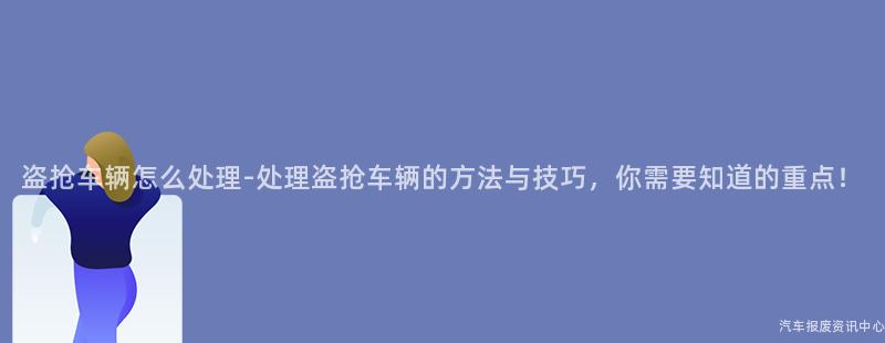 盗抢车辆怎么处理-处理盗抢车辆的方法与技巧，你需要知道的重点！