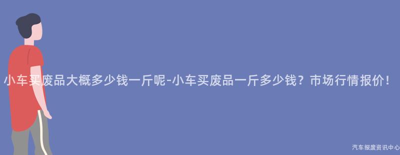小车买废品大概多少钱一斤呢-小车买废品一斤多少钱？市场行情报价！