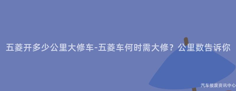 五菱开多少公里大修车-五菱车何时需大修？公里数告诉你