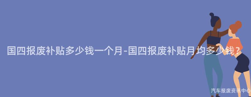 国四报废补贴多少钱一个月-国四报废补贴月均多少钱？