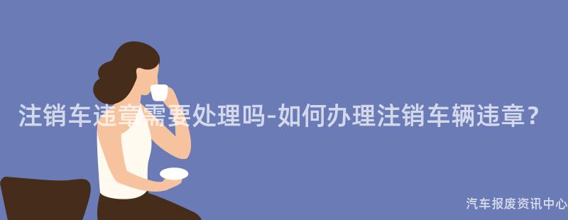 注销车违章需要处理吗-如何办理注销车辆违章？