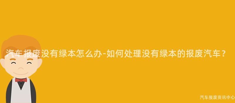 汽车报废没有绿本怎么办-如何处理没有绿本的报废汽车？
