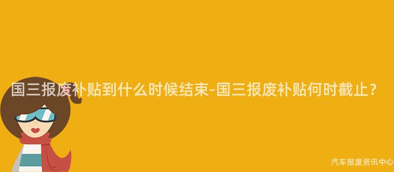 国三报废补贴到什么时候结束-国三报废补贴何时截止？