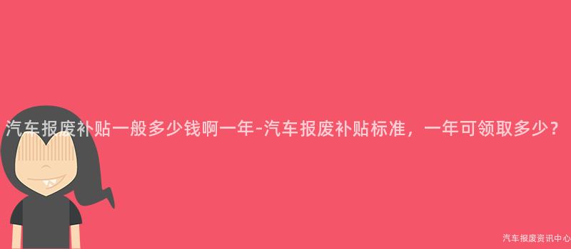 汽车报废补贴一般多少钱啊一年-汽车报废补贴标准，一年可领取多少？