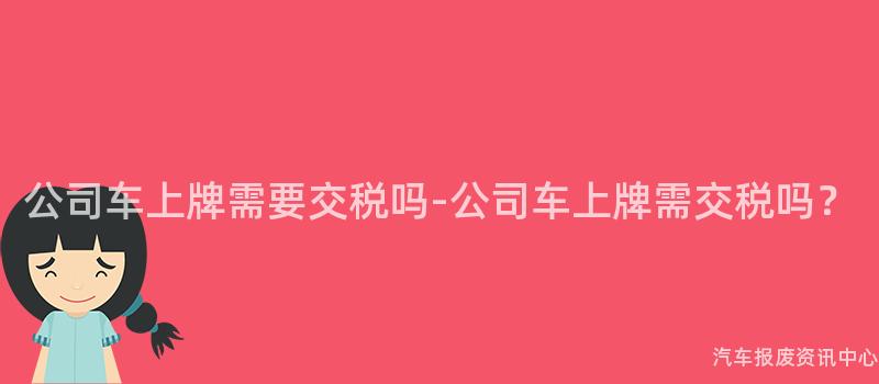公司车上牌需要交税吗-公司车上牌需交税吗？