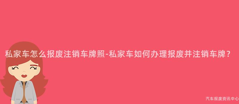 私家车怎么报废注销车牌照-私家车如何办理报废并注销车牌？