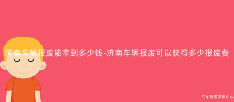 济南车辆报废能拿到多少钱-济南车辆报废可以获得多少报废费