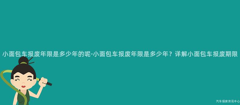 小面包车报废年限是多少年的呢-小面包车报废年限是多少年？详解小面包车报废期限