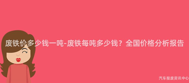 废铁价多少钱一吨-废铁每吨多少钱？全国价格分析报告