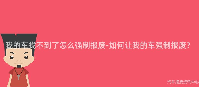 我的车找不到了怎么强制报废-如何让我的车强制报废？