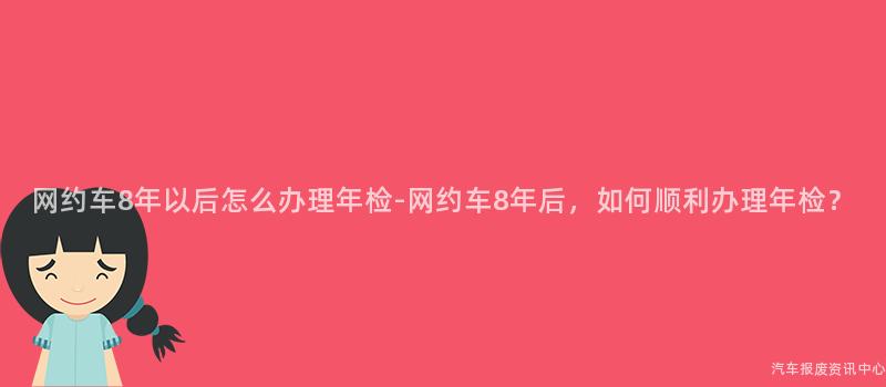 网约车8年以后怎么办理年检-网约车8年后，如何顺利办理年检？