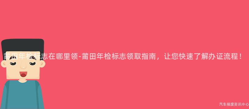 莆田年检标志在哪里领-莆田年检标志领取指南，让您快速了解办证流程！