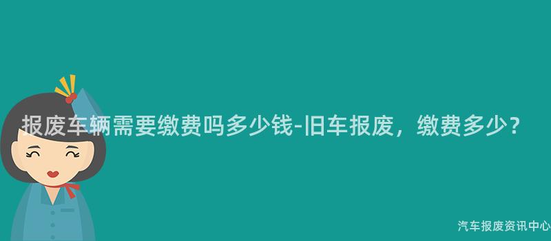 报废车辆需要缴费吗多少钱-旧车报废，缴费多少？