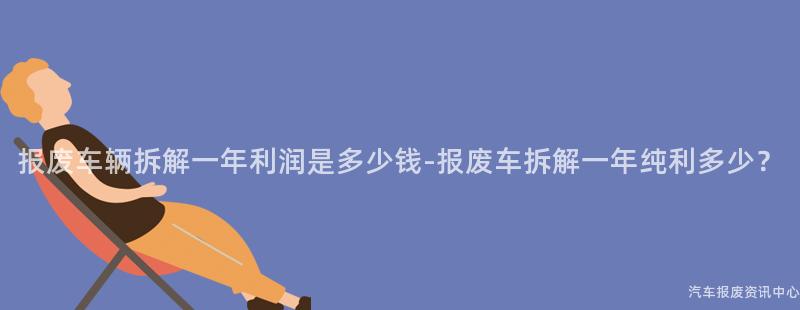 报废车辆拆解一年利润是多少钱-报废车拆解一年纯利多少？