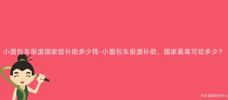 小面包车报废国家给补助多少钱-小面包车报废补助，国家最高可给多少？