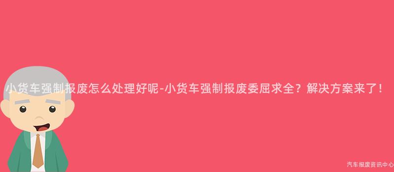 小货车强制报废怎么处理好呢-小货车强制报废委屈求全？解决方案来了！