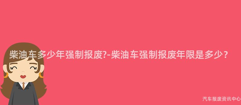 柴油车多少年强制报废?-柴油车强制报废年限是多少？