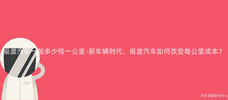 报废汽车一般多少钱一公里-新车辆时代，报废汽车如何改变每公里成本？