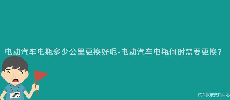 电动汽车电瓶多少公里更换好呢-电动汽车电瓶何时需要更换？