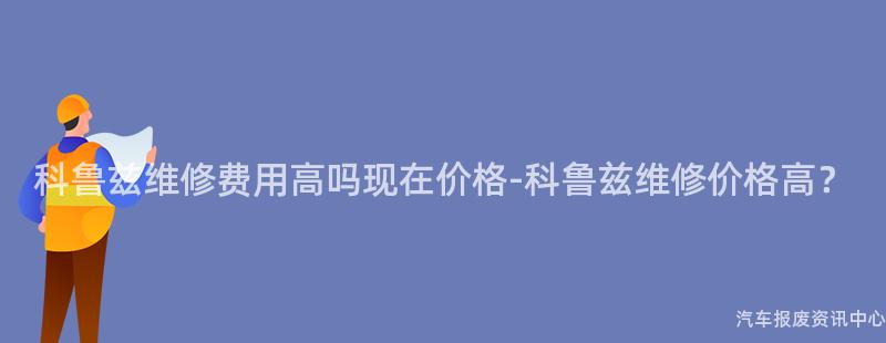 科鲁兹维修费用高吗现在价格-科鲁兹维修价格高？