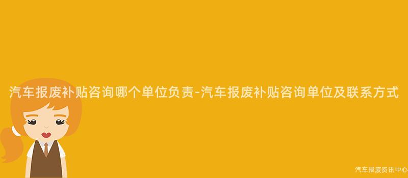 汽车报废补贴咨询哪个单位负责-汽车报废补贴咨询单位及联系方式
