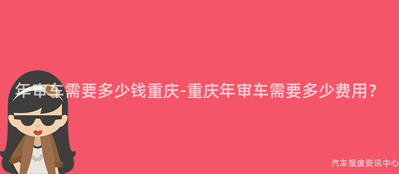 年审车需要多少钱重庆-重庆年审车需要多少费用？