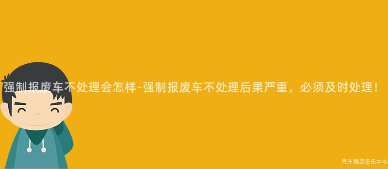 强制报废车不处理会怎样-强制报废车不处理后果严重，必须及时处理！
