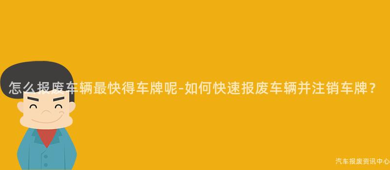 怎么报废车辆最快得车牌呢-如何快速报废车辆并注销车牌？