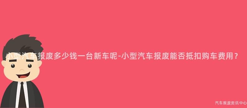 小型汽车报废多少钱一台新车呢-小型汽车报废能否抵扣购车费用？