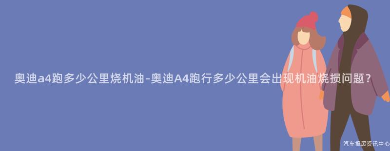 奥迪a4跑多少公里烧机油-奥迪A4跑行多少公里会出现机油烧损问题？