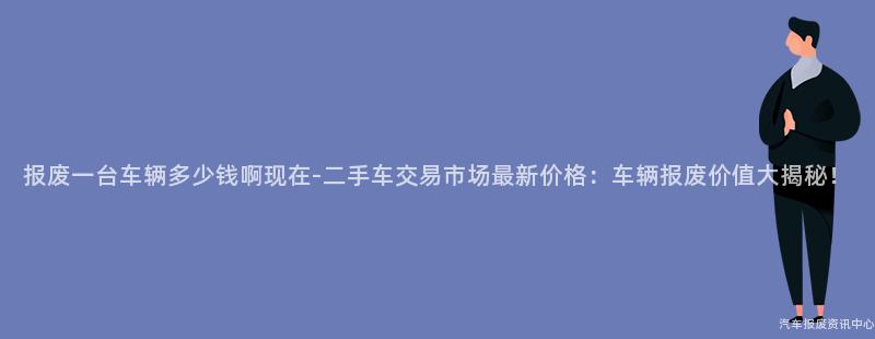 报废一台车辆多少钱啊现在-二手车交易市场最新价格：车辆报废价值大揭秘！