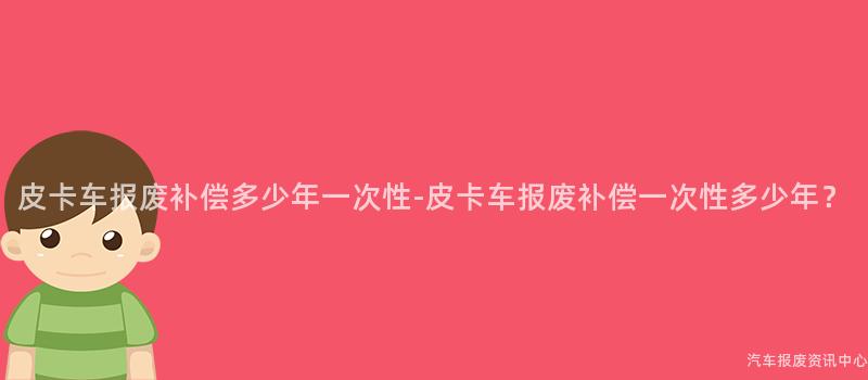 皮卡车报废补偿多少年一次性-皮卡车报废补偿一次性多少年？