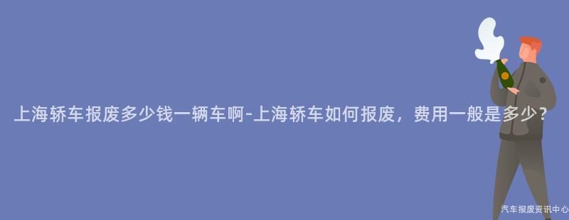 上海轿车报废多少钱一辆车啊-上海轿车如何报废，费用一般是多少？
