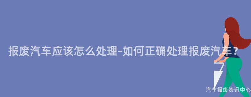 报废汽车应该怎么处理-如何正确处理报废汽车？
