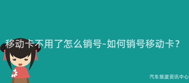 移动卡不用了怎么销号-如何销号移动卡？