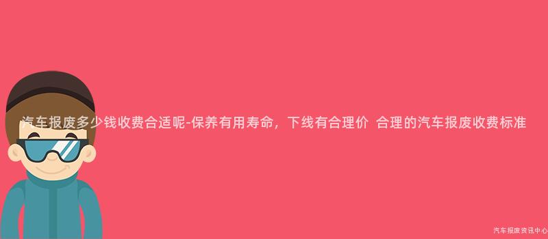 汽车报废多少钱收费合适呢-保养有用寿命，下线有合理价  合理的汽车报废收费标准