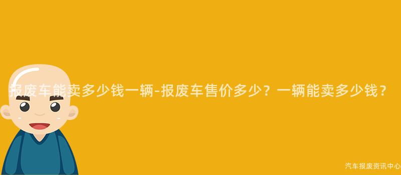 报废车能卖多少钱一辆-报废车售价多少？一辆能卖多少钱？