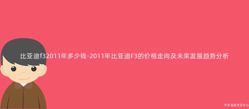 比亚迪f32011年多少钱-2011年比亚迪F3的价格走向及未来发展趋势分析